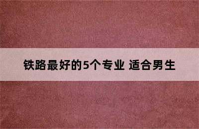 铁路最好的5个专业 适合男生